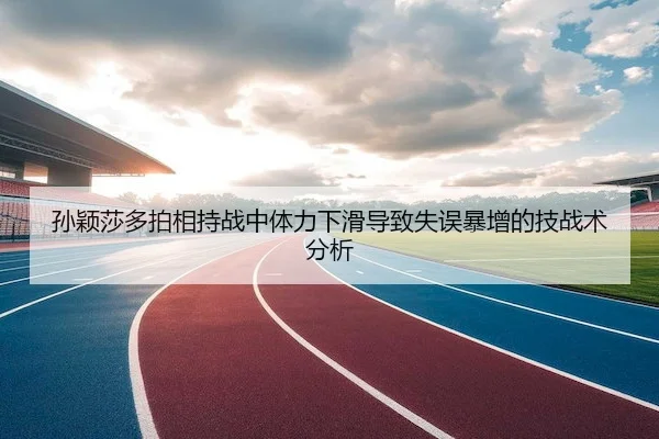 孙颖莎多拍相持战中体力下滑导致失误暴增的技战术分析